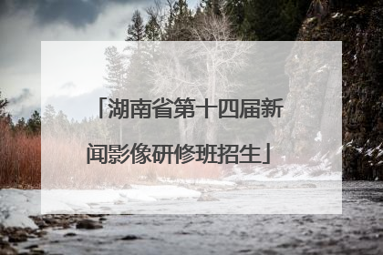 湖南省第十四届新闻影像研修班招生