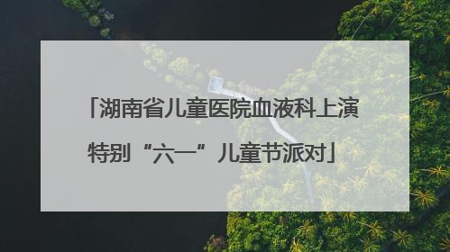 湖南省儿童医院血液科上演特别“六一”儿童节派对