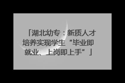 湖北幼专：新质人才培养实现学生“毕业即就业、上岗即上手”
