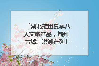 湖北推出夏季八大文旅产品，荆州古城、洪湖在列