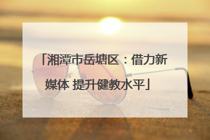湘潭市岳塘区：借力新媒体 提升健教水平