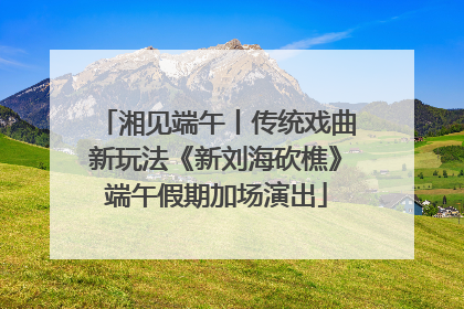 湘见端午丨传统戏曲新玩法《新刘海砍樵》端午假期加场演出