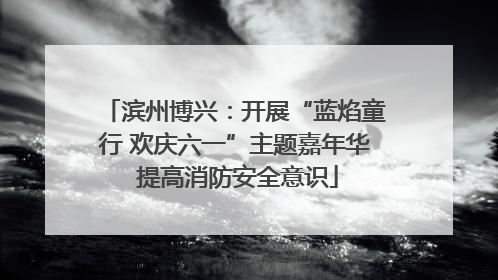 滨州博兴:开展“蓝焰童行 欢庆六一”主题嘉年华 提高消防安全意识