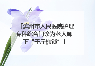 滨州市人民医院护理专科综合门诊为老人卸下“千斤枷锁”
