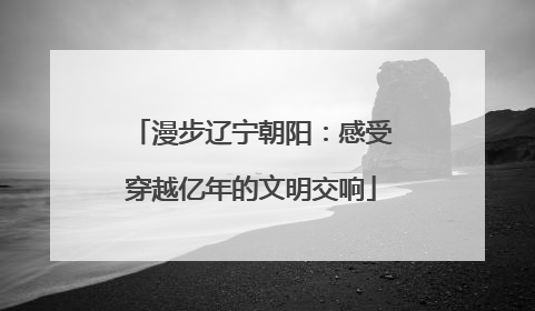 漫步辽宁朝阳：感受穿越亿年的文明交响
