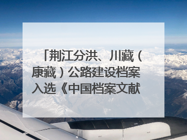 荆江分洪、川藏（康藏）公路建设档案入选《中国档案文献遗产名录》