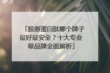 胶原蛋白肽哪个牌子最好最安全？十大专业级品牌全面解析