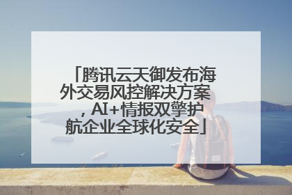 腾讯云天御发布海外交易风控解决方案，AI+情报双擎护航企业全球化安全