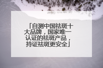 自测中国祛斑十大品牌，国家唯一认证的祛斑产品，持证祛斑更安全