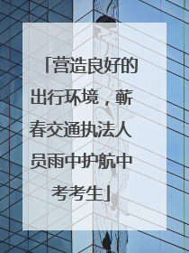 营造良好的出行环境，蕲春交通执法人员雨中护航中考考生
