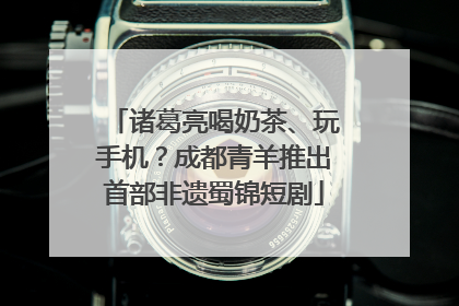 诸葛亮喝奶茶、玩手机？成都青羊推出首部非遗蜀锦短剧