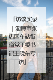 访谈实录｜淄博市张店区车站街道党工委书记王晓东专访
