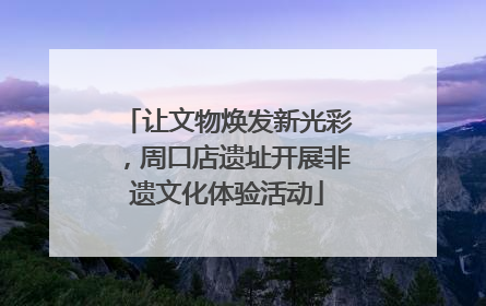 让文物焕发新光彩，周口店遗址开展非遗文化体验活动