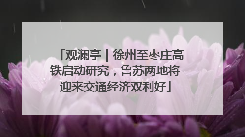 观澜亭｜徐州至枣庄高铁启动研究，鲁苏两地将迎来交通经济双利好