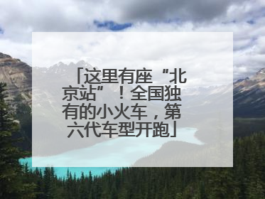 这里有座“北京站”！全国独有的小火车，第六代车型开跑