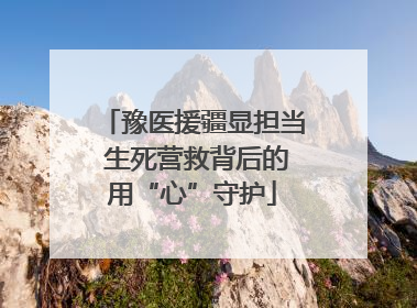 豫医援疆显担当 生死营救背后的用“心”守护