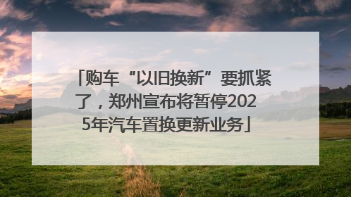 购车“以旧换新”要抓紧了，郑州宣布将暂停2025年汽车置换更新业务