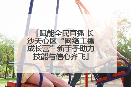 赋能全民直播 长沙天心区“网络主播成长营”新手季助力技能与信心齐飞
