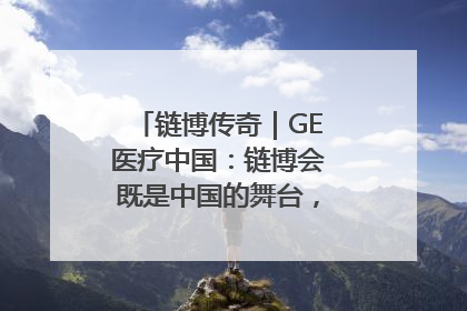 链博传奇｜GE医疗中国：链博会既是中国的舞台，也是世界的橱窗