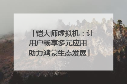铠大师虚拟机：让用户畅享多元应用 助力鸿蒙生态发展