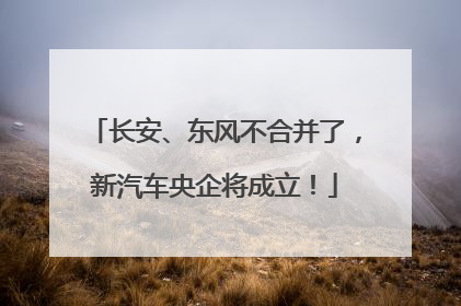 长安、东风不合并了，新汽车央企将成立！