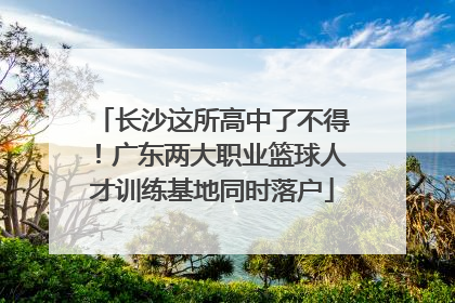 长沙这所高中了不得！广东两大职业篮球人才训练基地同时落户