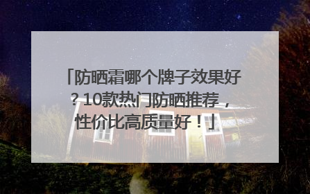 防晒霜哪个牌子效果好？10款热门防晒推荐，性价比高质量好！