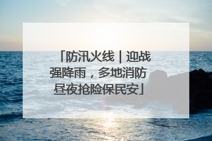 防汛火线｜迎战强降雨，多地消防昼夜抢险保民安