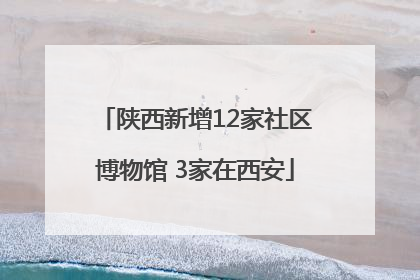 陕西新增12家社区博物馆 3家在西安