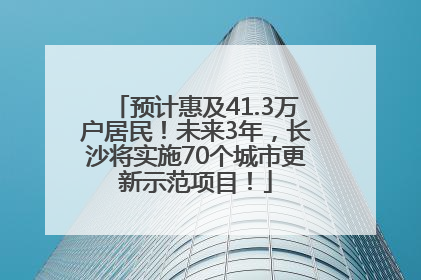 预计惠及41.3万户居民！未来3年，长沙将实施70个城市更新示范项目！