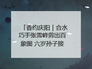 香约庆阳｜合水巧手张雪峰剪出百象图 六岁孙子接力非遗传承