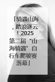 骑遇山海，踏浪逐云！2025第二届“山海骑遇”自行车爬坡赛落幕
