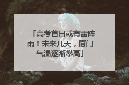 高考首日或有雷阵雨！未来几天，厦门气温逐渐攀高