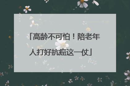 高龄不可怕！陪老年人打好抗癌这一仗