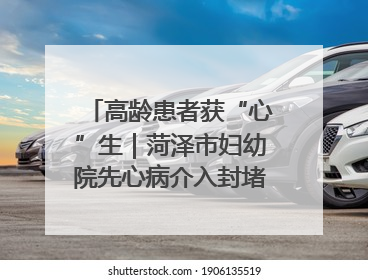 高龄患者获“心”生｜菏泽市妇幼院先心病介入封堵术实现技术突破