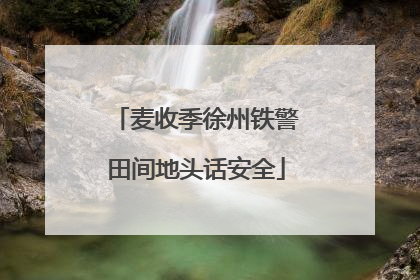 麦收季徐州铁警田间地头话安全