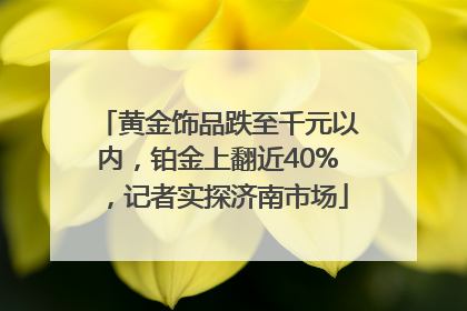 黄金饰品跌至千元以内，铂金上翻近40%，记者实探济南市场