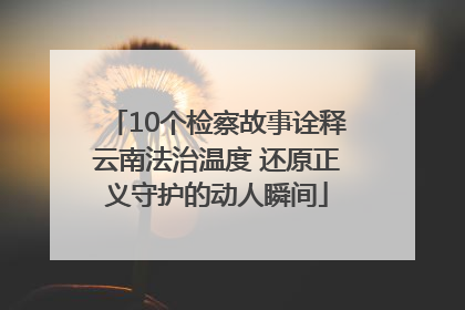 10个检察故事诠释云南法治温度 还原正义守护的动人瞬间