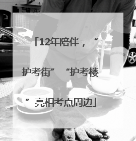 12年陪伴，“护考街”“护考楼”亮相考点周边