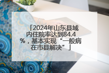 2024年山东县域内住院率达到84.4%，基本实现“一般病在市县解决”