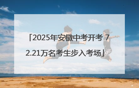 2025年安徽中考开考 72.21万名考生步入考场
