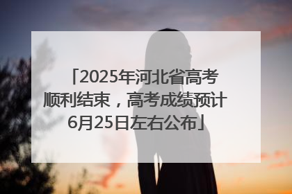 2025年河北省高考顺利结束，高考成绩预计6月25日左右公布