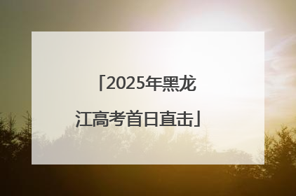 2025年黑龙江高考首日直击