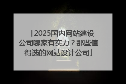 2025国内网站建设公司哪家有实力？那些值得选的网站设计公司