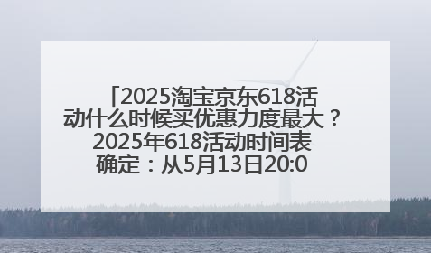 2025淘宝京东618活动什么时候买优惠力度最大？2025年618活动时间表确定：从5月13日20:00至6月18日24时