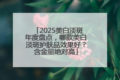 2025美白淡斑年度盘点，哪款美白淡斑护肤品效果好？含金量绝对高