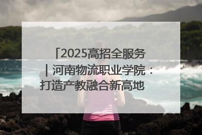 2025高招全服务｜河南物流职业学院：打造产教融合新高地 推动高质量快速发展