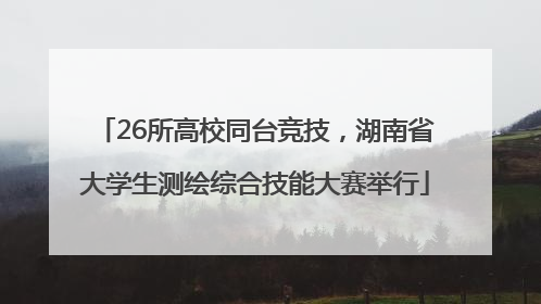 26所高校同台竞技，湖南省大学生测绘综合技能大赛举行