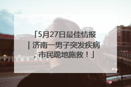 5月27日最佳情报｜济南一男子突发疾病，市民跪地施救！