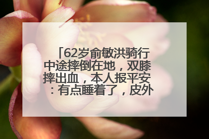 62岁俞敏洪骑行中途摔倒在地，双膝摔出血，本人报平安：有点睡着了，皮外伤，不用担心